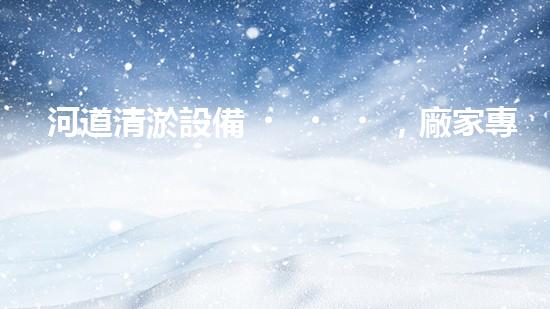 河道清淤設備，廠家專業(yè)保障水質清潔